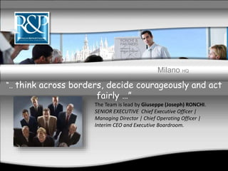 Milano HQ
The Team is lead by Giuseppe (Joseph) RONCHI.
SENIOR EXECUTIVE Chief Executive Officer |
Managing Director | Chief Operating Officer |
Interim CEO and Executive Boardroom.
“.. think across borders, decide courageously and act
fairly …”
 
