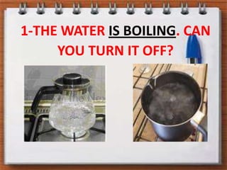 1-THE WATER IS BOILING. CAN YOU TURN IT OFF?