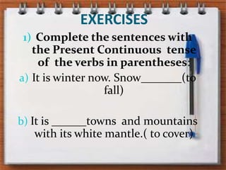 EXERCISESComplete thesentenceswiththePresentContinuous  tense  oftheverbs in parentheses:It is winternow. Snow_______(to fall)It is ______townsandmountainswith its whitemantle.( to cover)