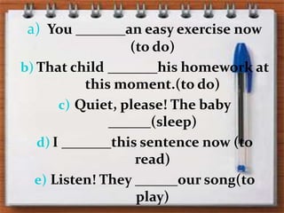 You _______aneasyexercisenow (to do)Thatchild _______hishomeworkatthismoment.(to do)Quiet, please! The baby ______(sleep)I _______thissentencenow (to read)Listen! They ______oursong(to play)