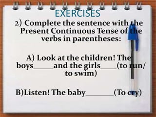 EXERCISES2) Complete thesentencewiththePresentContinuous Tense oftheverbs in parentheses:A) Lookatthechildren! Theboys_____andthegirls____(to run/ to swim)B)Listen! Thebaby_______(To cry)