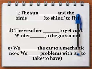 c) Thesun________andthebirds_______(to shine/ to fly)d) Theweather _______to getcold. Winter______(to begin/come)e) We _______thecar to a mechanicnow. We _____problemswith it. (to take/to have)
