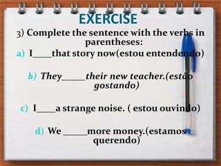 EXERCISE3) Complete thesentencewiththeverbs in parentheses:I____thatstorynow(estou entendendo)They_____theirnewteacher.(estão gostando)I____astrangenoise. ( estou ouvindo)We _____more money.(estamos  querendo)