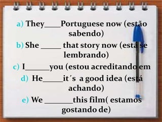 They____Portuguesenow (estão sabendo)She _____ thatstorynow (está se lembrando)I______you (estou acreditando em He_____it´s  a goodidea (está achando)We _______thisfilm( estamos gostando de)