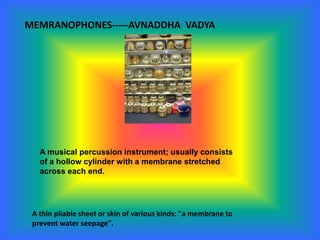 MEMRANOPHONES-----AVNADDHA VADYA
A musical percussion instrument; usually consists
of a hollow cylinder with a membrane stretched
across each end.
A thin pliable sheet or skin of various kinds: "a membrane to
prevent water seepage".
 