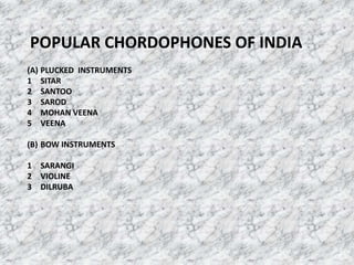 POPULAR CHORDOPHONES OF INDIA
(A) PLUCKED INSTRUMENTS
1 SITAR
2 SANTOO
3 SAROD
4 MOHAN VEENA
5 VEENA
(B) BOW INSTRUMENTS
1 SARANGI
2 VIOLINE
3 DILRUBA
 