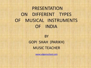 PRESENTATION
ON DIFFERENT TYPES
OF MUSICAL INSTRUMENTS
OF INDIA
BY
GOPI SHAH (PARIKH)
MUSIC TEACHER
www.udgamschool.com
 