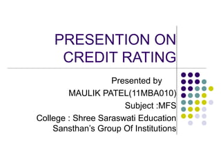 PRESENTION ON
     CREDIT RATING
                   Presented by
        MAULIK PATEL(11MBA010)
                      Subject :MFS
College : Shree Saraswati Education
    Sansthan’s Group Of Institutions
 