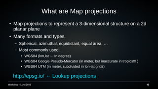 Workshop C Lund 2015 10
What are Map projections
 Map projections to represent a 3-dimensional structure on a 2d
planar plane
 Many formats and types
C Spherical, azimuthal, equidistant, equal area, 
C Most commonly used:
 WGS84 (lon,lat  In degree)
 WGS84 Google Pseudo-Mercator (in meter, but inaccurate in tropics!!! )
 WGS84 UTM (in meter, subdivided in lon-lat grids)
http://epsg.io/  Lookup projections
 