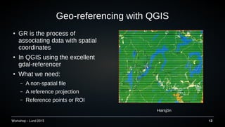 Workshop C Lund 2015 12
Geo-referencing with QGIS
 GR is the process of
associating data with spatial
coordinates
 In QGIS using the excellent
gdal-referencer
 What we need:
C A non-spatial file
C A reference projection
C Reference points or ROI
Harsj?n
 