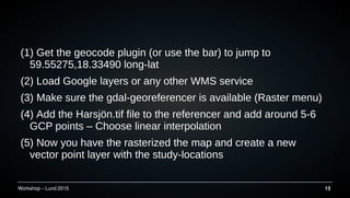 Workshop C Lund 2015 13
(1) Get the geocode plugin (or use the bar) to jump to
59.55275,18.33490 long-lat
(2) Load Google layers or any other WMS service
(3) Make sure the gdal-georeferencer is available (Raster menu)
(4) Add the Harsj?n.tif file to the referencer and add around 5-6
GCP points C Choose linear interpolation
(5) Now you have the rasterized the map and create a new
vector point layer with the study-locations
 