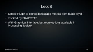 Workshop C Lund 2015 17
LecoS
 Simple Plugin to extract landscape metrics from raster layer
 Inspired by FRAGSTAT
 With Graphical interface, but more options available in
Processing Toolbox
 