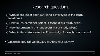 Workshop C Lund 2015 19
Research questions
1) What is the most abundant land-cover type in the study
locations?
2) How much combined forest is there in our study sites?
3) How heterogen is the landcover in our study-sites?
4) What is the distance to the Forest-edge for each of our sites?
 (Optional) Neutral Landscape Models with NLMPy
 