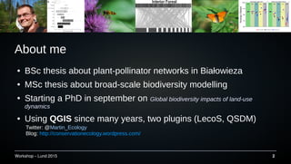 Workshop C Lund 2015 2
About me
 BSc thesis about plant-pollinator networks in Bia?owieza
 MSc thesis about broad-scale biodiversity modelling
 Starting a PhD in september on Global biodiversity impacts of land-use
dynamics
 Using QGISQGIS since many years, two plugins (LecoS, QSDM)
Twitter: @Martin_Ecology
Blog: http://conservationecology.wordpress.com/
 