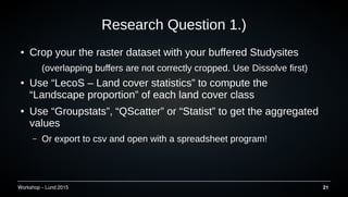 Workshop C Lund 2015 21
Research Question 1.)
 Crop your the raster dataset with your buffered Studysites
(overlapping buffers are not correctly cropped. Use DissolveDissolve first)
 Use LecoS C Land cover statistics to compute the
Landscape proportion of each land cover class
 Use Groupstats, QScatter or Statist to get the aggregated
values
C Or export to csv and open with a spreadsheet program!
 