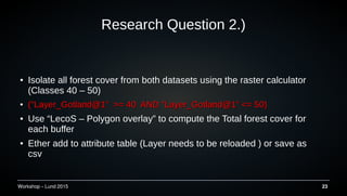 Workshop C Lund 2015 23
Research Question 2.)
 Isolate all forest cover from both datasets using the raster calculator
(Classes 40 C 50)

("Layer_Gotland@1" >= 40 AND "Layer_Gotland@1" <= 50)("Layer_Gotland@1" >= 40 AND "Layer_Gotland@1" <= 50)
 Use LecoS C Polygon overlay to compute the Total forest cover for
each buffer
 Ether add to attribute table (Layer needs to be reloaded ) or save as
csv
 