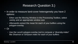 Workshop C Lund 2015 25
Research Question 3.)
 In order to measure land-cover heterogeneity you have 2
options:
C Ether use the Moving Window in the Processing Toolbox, select
variety and an appropriate window size
C Afterwards extract the mean for each of your buffers using the
polygon-overlay
 Or
C Use the LecoS polygon-overlay tool to compute a diversity-index
like Shannon or Simpson index for each of your buffers
 