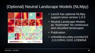 Workshop C Lund 2015 29
(Optional) Neutral Landscape Models (NLMpy)
 LecoS has optional NLMpy
support since version 1.9.3
 Neutral Landscape Models
as Nullmodel for continuous
and classified landscapes
 Publication:
 onlinelibrary.wiley.com/doi/10
.1111/2041-210X.12308/full
 