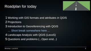 Workshop C Lund 2015 3
Roadplan for today
1 Working with GIS formats and attributes in QGIS
2 Projections
3 Introduction to Georeferencing with QGIS
 Short break somewhere here ...
4 Landscape Analysis with QGIS (LecoS)
5 Questions and problems (...Open end...)
 