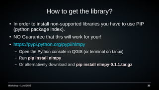 Workshop C Lund 2015 30
How to get the library?
 In order to install non-supported libraries you have to use PIP
(python package index).
 NO Guarantee that this will work for your!
 https://pypi.python.org/pypi/nlmpy
C Open the Python console in QGIS (or terminal on Linux)
C Run pip install nlmpy
C Or alternatively download and pip install nlmpy-0.1.1.tar.gz
 