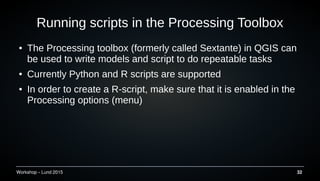Workshop C Lund 2015 32
Running scripts in the Processing Toolbox
 The Processing toolbox (formerly called Sextante) in QGIS can
be used to write models and script to do repeatable tasks
 Currently Python and R scripts are supported
 In order to create a R-script, make sure that it is enabled in the
Processing options (menu)
 