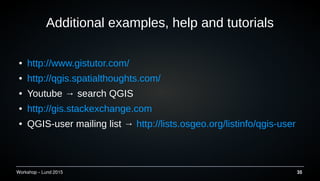Workshop C Lund 2015 35
Additional examples, help and tutorials
 http://www.gistutor.com/
 http://qgis.spatialthoughts.com/
 Youtube  search QGIS
 http://gis.stackexchange.com
 QGIS-user mailing list  http://lists.osgeo.org/listinfo/qgis-user
 