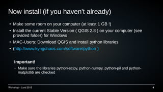 Workshop C Lund 2015 4
Now install (if you haven't already)
 Make some room on your computer (at least 1 GB !)
 Install the current Stable Version ( QGIS 2.8 ) on your computer (see
provided folder) for Windows
 MAC-Users: Download QGIS and install python libraries
 (http://www.kyngchaos.com/software/python )
Important!
C Make sure the libraries python-scipy, python-numpy, python-pil and python-
matplotlib are checked
 