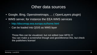 Workshop C Lund 2015 8
Other data sources
 Google, Bing, Openstreetmaps, ... ( OpenLayers plugin)
 WMS server, for instance the EEA WMS services
C http://discomap.eea.europa.eu/home.html
C Can be loaded into QGIS as WMS layer
Those files can be visualized, but not edited (see WFS) !!!
You can make a screenshot though and georeference this, but check
the publishers license!
 
