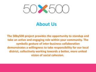 About Us
The 50by500 project provides the opportunity to standup and
take an active and engaging role within your community. The
symbolic gesture of inter-business collaboration
demonstrates a willingness to take responsibility for our local
district, collectively working towards a better, more united
vision of social cohesion.
 