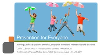 Prevention for Everyone
Averting America’s epidemic of mental, emotional, mental and related behavioral disorders

Dennis D. Embry, Ph.D. • President/Senior Scientist, PAXIS Institute
The University of Kansas Medical Center WIMS Conference, August 18th & 19, 2011
 