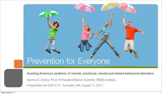 Prevention for Everyone
                        Averting America’s epidemic of mental, emotional, mental and related behavioral disorders

                        Dennis D. Embry, Ph.D. • President/Senior Scientist, PAXIS Institute
                        Presentation for ESD #113, Tumwater, WA, August 11, 2011

Friday, August 12, 11                                                                                               1
 