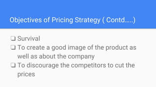 ❏ Survival
❏ To create a good image of the product as
well as about the company
❏ To discourage the competitors to cut the
prices
Objectives of Pricing Strategy ( Contd…..)
 