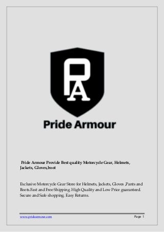 www.pridearmour.com Page 1
Pride Armour Provide Best quality Motorcycle Gear, Helmets,
Jackets, Gloves,boot
Exclusive Motorcycle Gear Store for Helmets, Jackets, Gloves ,Pants and
Boots.Fast and Free Shipping. High Quality and Low Price guaranteed.
Secure and Safe shopping. Easy Returns.
 