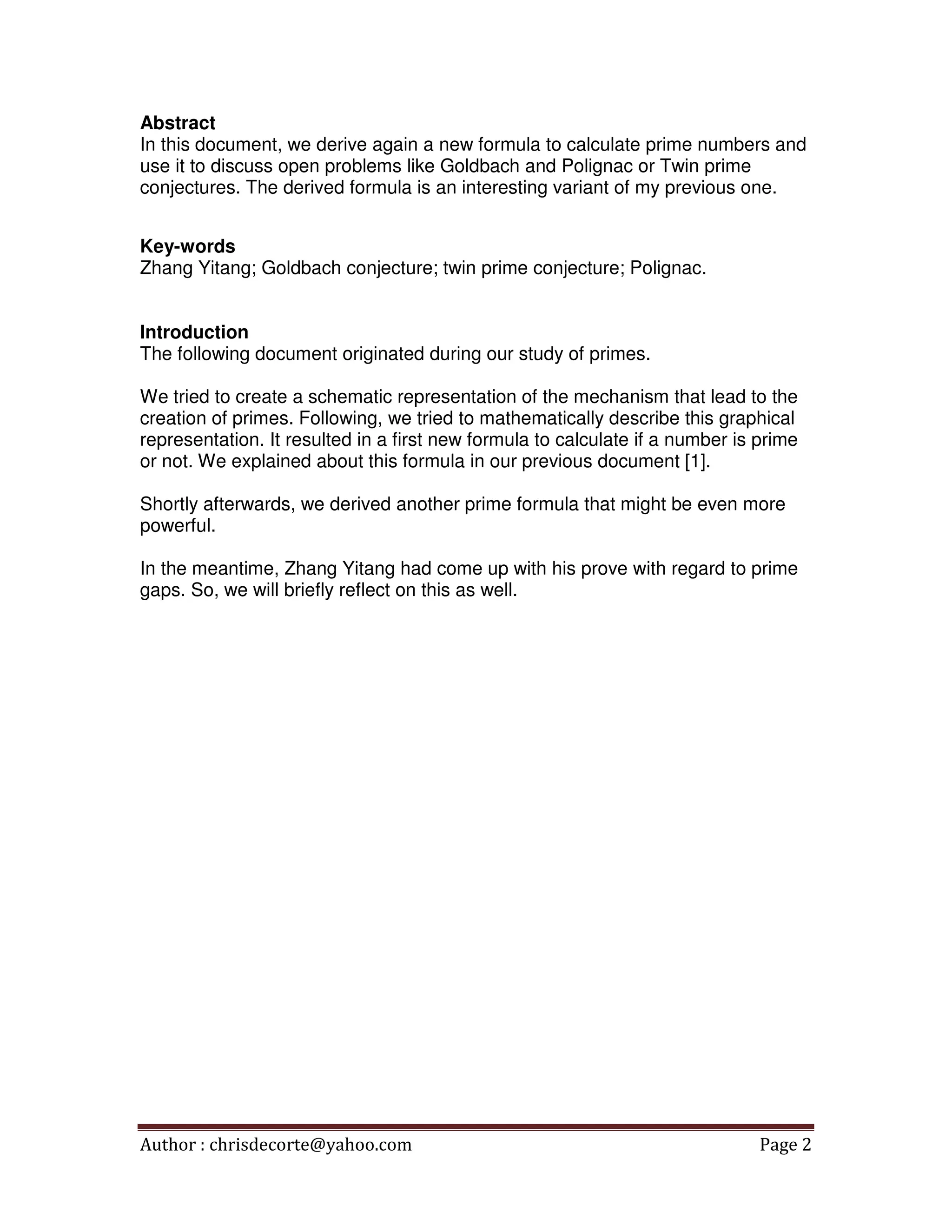Author : chrisdecorte@yahoo.com Page 2
Abstract
In this document, we derive again a new formula to calculate prime numbers and
use it to discuss open problems like Goldbach and Polignac or Twin prime
conjectures. The derived formula is an interesting variant of my previous one.
Key-words
Zhang Yitang; Goldbach conjecture; twin prime conjecture; Polignac.
Introduction
The following document originated during our study of primes.
We tried to create a schematic representation of the mechanism that lead to the
creation of primes. Following, we tried to mathematically describe this graphical
representation. It resulted in a first new formula to calculate if a number is prime
or not. We explained about this formula in our previous document [1].
Shortly afterwards, we derived another prime formula that might be even more
powerful.
In the meantime, Zhang Yitang had come up with his prove with regard to prime
gaps. So, we will briefly reflect on this as well.
 
