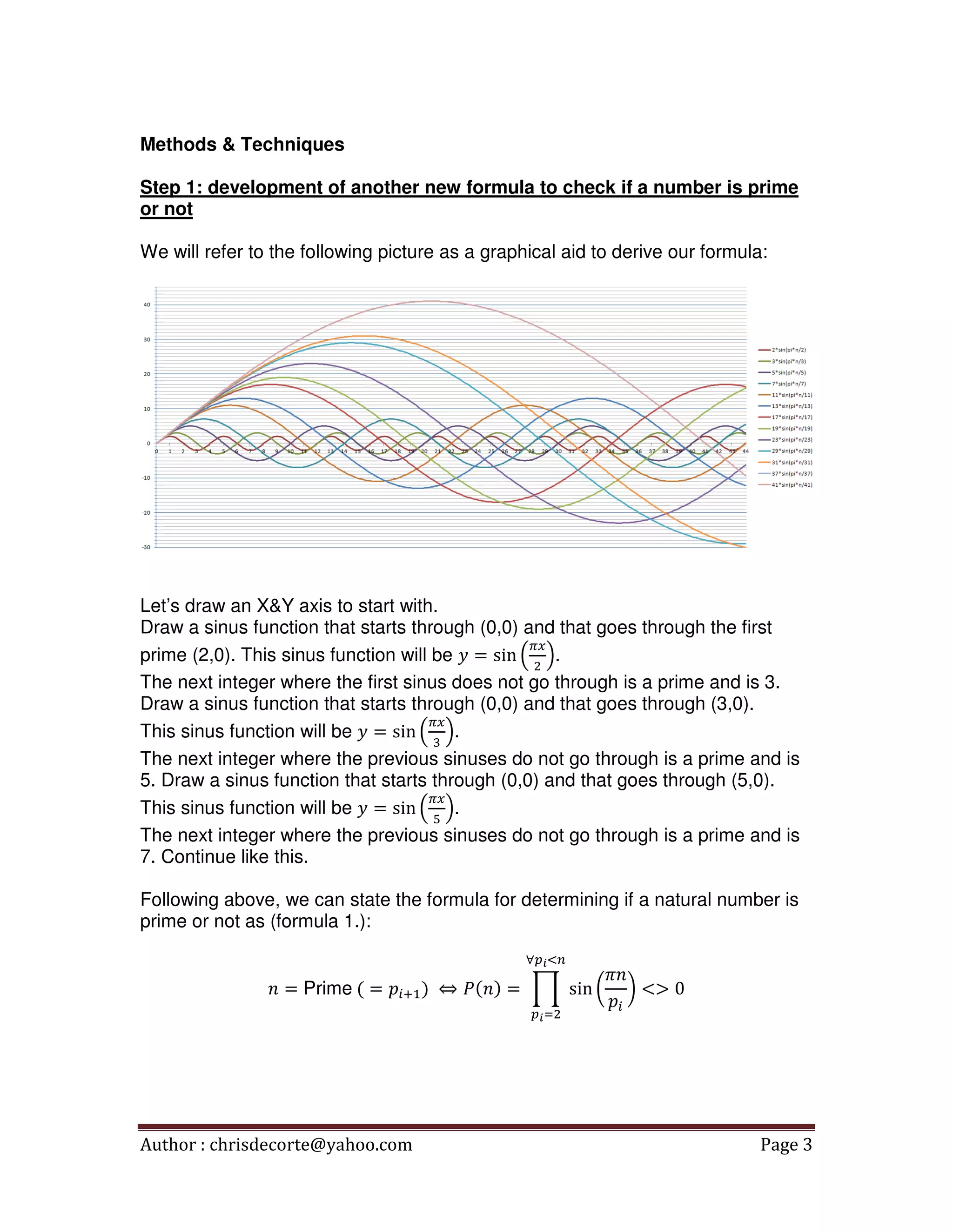 Author : chrisdecorte@yahoo.com Page 3
Methods & Techniques
Step 1: development of another new formula to check if a number is prime
or not
We will refer to the following picture as a graphical aid to derive our formula:
Let’s draw an X&Y axis to start with.
Draw a sinus function that starts through (0,0) and that goes through the first
prime (2,0). This sinus function will be ‫ݕ‬ = sin ቀ
గ௫
ଶ
ቁ.
The next integer where the first sinus does not go through is a prime and is 3.
Draw a sinus function that starts through (0,0) and that goes through (3,0).
This sinus function will be ‫ݕ‬ = sin ቀ
గ௫
ଷ
ቁ.
The next integer where the previous sinuses do not go through is a prime and is
5. Draw a sinus function that starts through (0,0) and that goes through (5,0).
This sinus function will be ‫ݕ‬ = sin ቀ
గ௫
ହ
ቁ.
The next integer where the previous sinuses do not go through is a prime and is
7. Continue like this.
Following above, we can state the formula for determining if a natural number is
prime or not as (formula 1.):
݊ = Prime	( = ‫݌‬௜ାଵሻ	 ⇔ ܲ(݊ሻ = ෑ sin ൬
ߨ݊
‫݌‬௜
൰ <> 0
∀௣೔ழ௡
௣೔ୀଶ
 