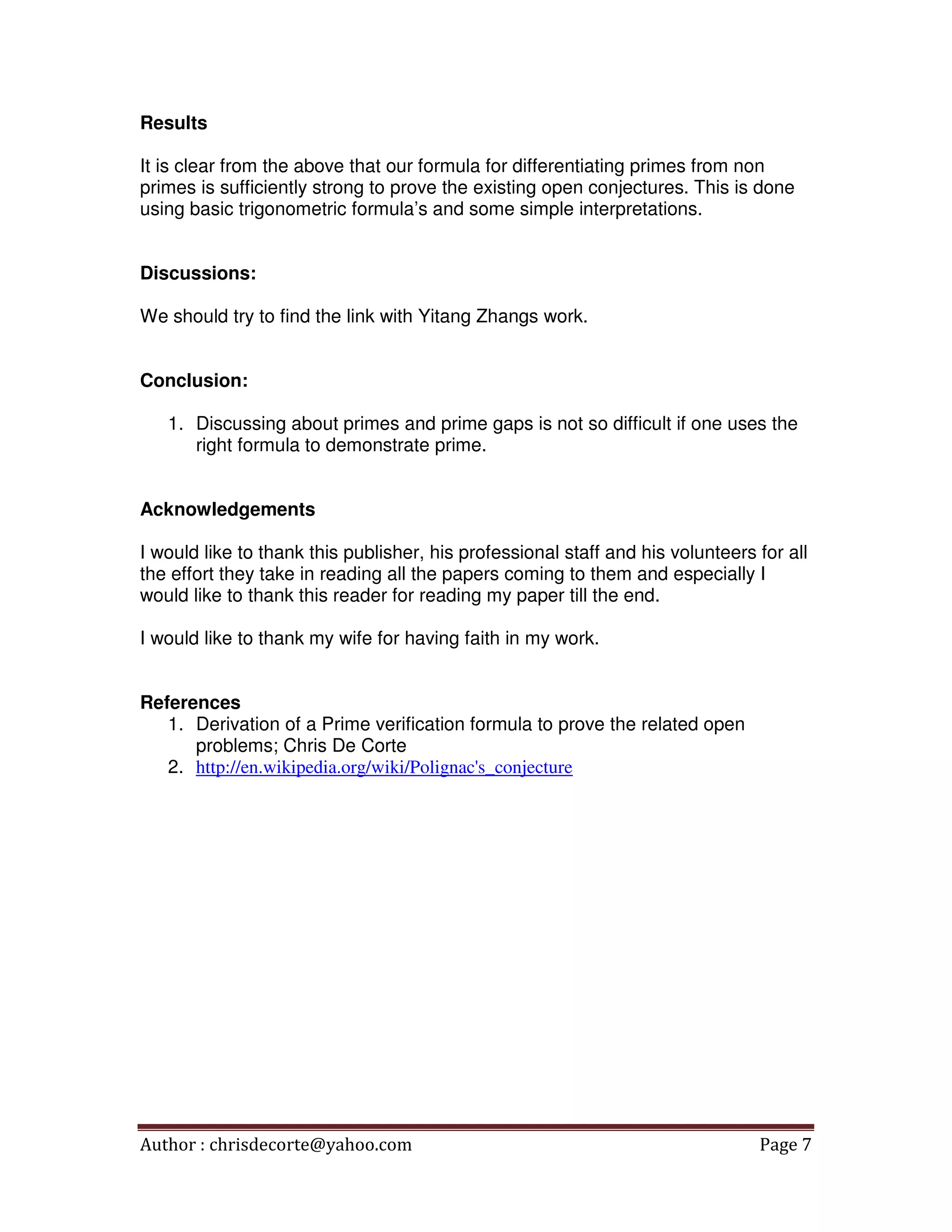 Author : chrisdecorte@yahoo.com Page 7
Results
It is clear from the above that our formula for differentiating primes from non
primes is sufficiently strong to prove the existing open conjectures. This is done
using basic trigonometric formula’s and some simple interpretations.
Discussions:
We should try to find the link with Yitang Zhangs work.
Conclusion:
1. Discussing about primes and prime gaps is not so difficult if one uses the
right formula to demonstrate prime.
Acknowledgements
I would like to thank this publisher, his professional staff and his volunteers for all
the effort they take in reading all the papers coming to them and especially I
would like to thank this reader for reading my paper till the end.
I would like to thank my wife for having faith in my work.
References
1. Derivation of a Prime verification formula to prove the related open
problems; Chris De Corte
2. http://en.wikipedia.org/wiki/Polignac's_conjecture
 