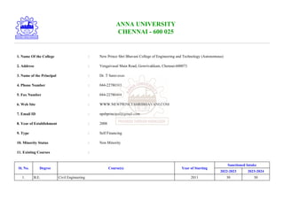 ANNA UNIVERSITY
CHENNAI - 600 025
1. Name Of the College : New Prince Shri Bhavani College of Engineering and Technology (Autonomous)
2. Address : Vengaivasal Main Road, Gowrivakkam, Chennai-600073
3. Name of the Principal : Dr. T Saravanan
4. Phone Number : 044-22780303
5. Fax Number : 044-22780404
6. Web Site : WWW.NEWPRINCESHRIBHAVANI.COM
7. Email ID : npsbprincipal@gmail.com
8. Year of Establishment : 2008
9. Type : Self Financing
10. Minority Status : Non Minority
11. Existing Courses :
Sl. No. Degree Course(s) Year of Starting
Sanctioned Intake
2022-2023 2023-2024
1. B.E. Civil Engineering 2011 30 30
 
