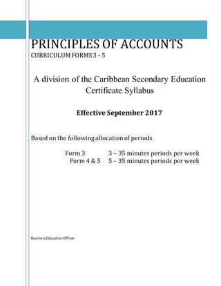 PRINCIPLES OF ACCOUNTS
CURRICULUMFORMS3 - 5
A division of the Caribbean Secondary Education
Certificate Syllabus
Effective September 2017
Based on the followingallocationof periods
Form 3 3 – 35 minutes periods per week
Form 4 & 5 5 – 35 minutes periods per week
BusinessEducationOfficer
 