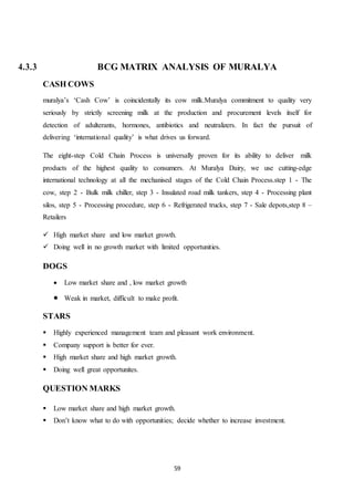 59
4.3.3 BCG MATRIX ANALYSIS OF MURALYA
CASH COWS
muralya’s ‘Cash Cow’ is coincidentally its cow milk.Muralya commitment to quality very
seriously by strictly screening milk at the production and procurement levels itself for
detection of adulterants, hormones, antibiotics and neutralizers. In fact the pursuit of
delivering ‘international quality’ is what drives us forward.
The eight-step Cold Chain Process is universally proven for its ability to deliver milk
products of the highest quality to consumers. At Muralya Dairy, we use cutting-edge
international technology at all the mechanised stages of the Cold Chain Process.step 1 - The
cow, step 2 - Bulk milk chiller, step 3 - Insulated road milk tankers, step 4 - Processing plant
silos, step 5 - Processing procedure, step 6 - Refrigerated trucks, step 7 - Sale depots,step 8 –
Retailers
 High market share and low market growth.
 Doing well in no growth market with limited opportunities.
DOGS
 Low market share and , low market growth
 Weak in market, difficult to make profit.
STARS
 Highly experienced management team and pleasant work environment.
 Company support is better for ever.
 High market share and high market growth.
 Doing well great opportunites.
QUESTION MARKS
 Low market share and high market growth.
 Don’t know what to do with opportunities; decide whether to increase investment.
 