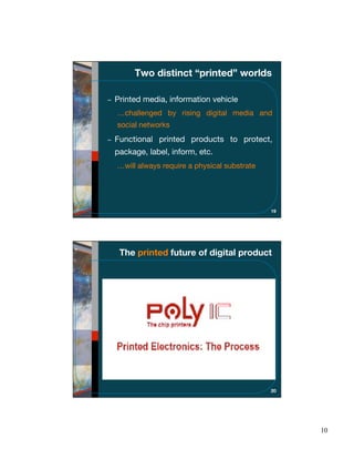 Two distinct “printed” worlds

Printed media, information vehicle
…challenged by rising digital media and
social networks
Functional printed products to protect,
package, label, inform, etc.
…will always require a physical substrate




                                            19




 The printed future of digital product




                                            20




                                                 10
 