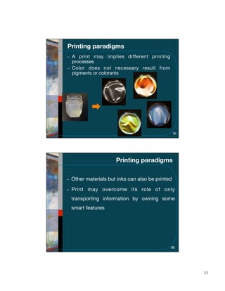 Printing paradigms
 A print may implies different printing
 processes
 Color does not necessary result from
 pigments or colorants




                                                21




                    Printing paradigms

 Other materials but inks can also be printed

 Print may overcome its role of only
 transporting information by owning some
 smart features




                                            22




                                                     11
 