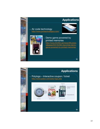 Applications


Air code technology
http://www.printechnologics.com/


                Demo game powered by
                printed memories
                http://www.thinﬁlm.se/news/38-press-
                releases/242-thinﬁlm-launches-demo-
                game-powered-by-printed-memories-




                                                   29




                                   Applications
Polylogo – Interactive coupon / ticket
http://www.polyic.com/poly-logo.php




                                                   30




                                                        15
 