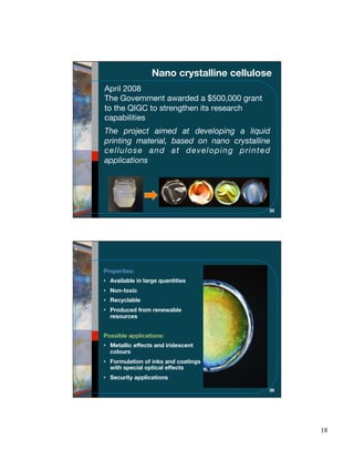 Nano crystalline cellulose
April 2008
The Government awarded a $500,000 grant
to the QIGC to strengthen its research
capabilities
The project aimed at developing a liquid
printing material, based on nano crystalline
cellulose and at developing printed
applications




                                           35




Properties:
• Available in large quantities
• Non-toxic
• Recyclable
• Produced from renewable
  resources


Possible applications:
• Metallic effects and iridescent
  colours
• Formulation of inks and coatings
  with special optical effects
• Security applications

                                           36




                                                18
 