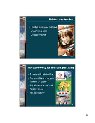 Printed electronics

  Flexible electronic displays
  OLEDs on paper
  Conductive inks




                                      37




Nanotechnology for intelligent packaging

 To extend food shelf life
 For humidity and oxygen
 barriers on paper
 For more attractive and
 “green” prints
 For traceability




                                       38




                                            19
 