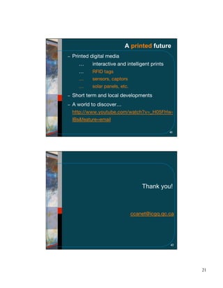 A printed future
Printed digital media
  …      interactive and intelligent prints
  …      RFID tags
  …      sensors, captors
  …      solar panels, etc.
Short term and local developments
A world to discover…
http://www.youtube.com/watch?v=_H05FHw-
lBs&feature=email

                                              41




                                  Thank you!



                              ccanet@icgq.qc.ca




                                              42




                                                   21
 