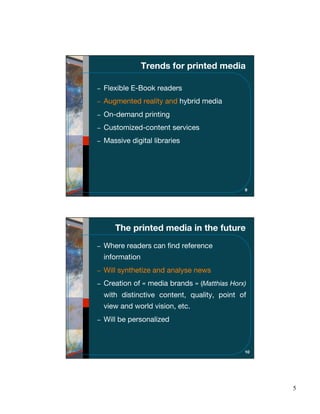 Trends for printed media

Flexible E-Book readers
Augmented reality and hybrid media
On-demand printing
Customized-content services
Massive digital libraries




                                           9




   The printed media in the future
Where readers can ﬁnd reference
information
Will synthetize and analyse news
Creation of « media brands » (Matthias Horx)
with distinctive content, quality, point of
view and world vision, etc.
Will be personalized



                                           10




                                                5
 