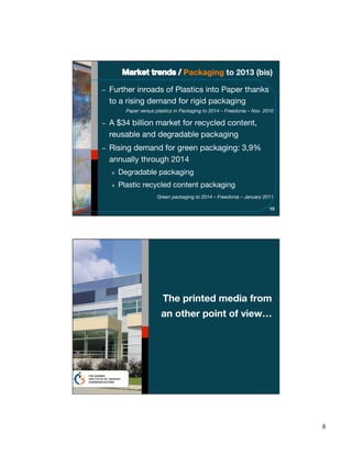 Packaging to 2013 (bis)

Further inroads of Plastics into Paper thanks
to a rising demand for rigid packaging
      Paper versus plastics in Packaging to 2014 – Freedonia – Nov. 2010

A $34 billion market for recycled content,
reusable and degradable packaging
Rising demand for green packaging: 3,9%
annually through 2014
»   Degradable packaging
»   Plastic recycled content packaging
                   Green packaging to 2014 – Freedonia – January 2011

                                                                      15




                      The printed media from
                     an other point of view…




                                                                           8
 