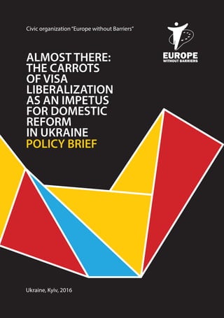ALMOST THERE:
THE CARROTS
OF VISA
LIBERALIZATION
AS AN IMPETUS
FOR DOMESTIC
REFORM
IN UKRAINE
POLICY BRIEF
Ukraine, Kyiv, 2016
Civic organization“Europe without Barriers”
 