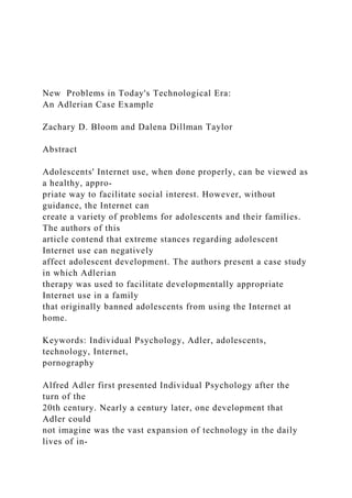 New Problems in Today's Technological Era:
An Adlerian Case Example
Zachary D. Bloom and Dalena Dillman Taylor
Abstract
Adolescents' Internet use, when done properly, can be viewed as
a healthy, appro-
priate way to facilitate social interest. However, without
guidance, the Internet can
create a variety of problems for adolescents and their families.
The authors of this
article contend that extreme stances regarding adolescent
Internet use can negatively
affect adolescent development. The authors present a case study
in which Adlerian
therapy was used to facilitate developmentally appropriate
Internet use in a family
that originally banned adolescents from using the Internet at
home.
Keywords: Individual Psychology, Adler, adolescents,
technology, Internet,
pornography
Alfred Adler first presented Individual Psychology after the
turn of the
20th century. Nearly a century later, one development that
Adler could
not imagine was the vast expansion of technology in the daily
lives of in-
 
