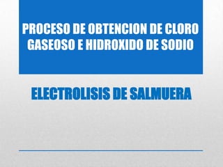 PROCESO DE OBTENCION DE CLORO
GASEOSO E HIDROXIDO DE SODIO
ELECTROLISIS DE SALMUERA
 